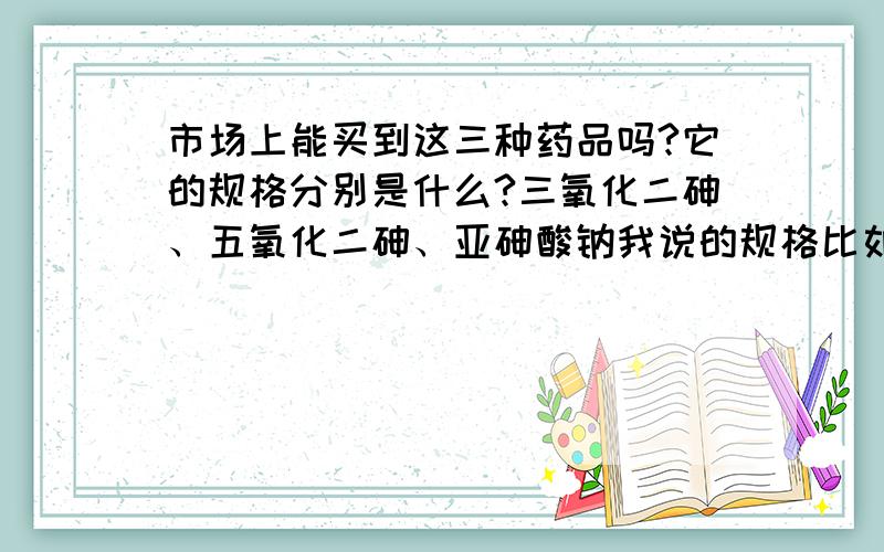 市场上能买到这三种药品吗?它的规格分别是什么?三氧化二砷、五氧化二砷、亚砷酸钠我说的规格比如,瓶装的,每瓶多少g或者是mm之类的,