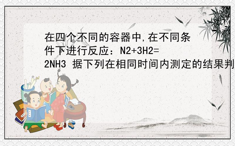 在四个不同的容器中,在不同条件下进行反应：N2+3H2=2NH3 据下列在相同时间内测定的结果判断,生成氨的速率最快的是（A、ν（H2）＝0.1mol/(L.min)B、ν（N2)＝0.1mol/(L.min)c、ν (NH3)＝0.3mol/(L.min)D、ν