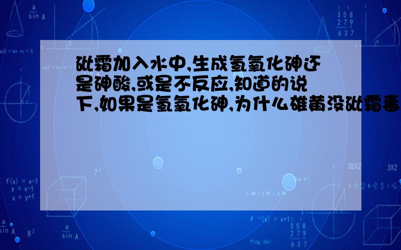 砒霜加入水中,生成氢氧化砷还是砷酸,或是不反应,知道的说下,如果是氢氧化砷,为什么雄黄没砒霜毒,