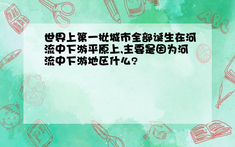 世界上第一批城市全部诞生在河流中下游平原上,主要是因为河流中下游地区什么?