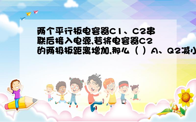 两个平行板电容器C1、C2串联后接入电源,若将电容器C2的两极板距离增加,那么（ ）A、Q2减小,U2减小 B、 Q2减小,U2增大C、 Q2增大,U2增大D、Q2增大,U2减小