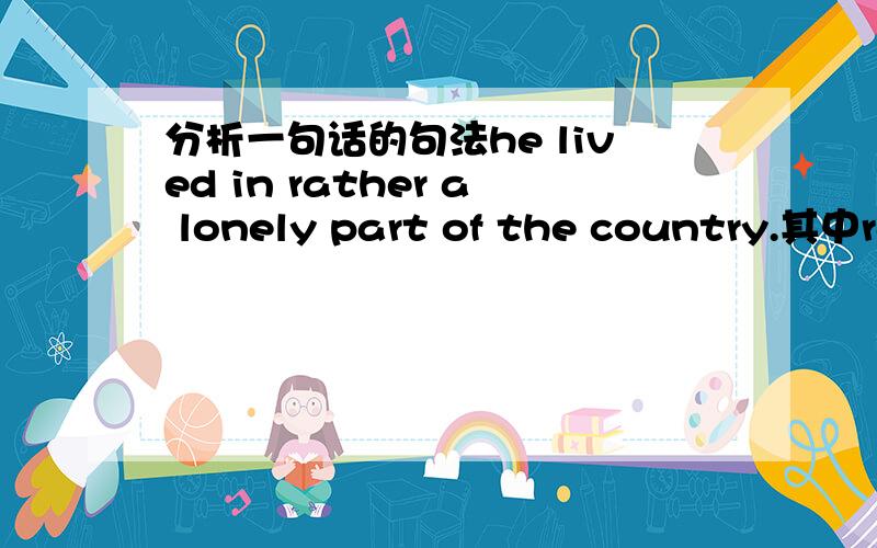 分析一句话的句法he lived in rather a lonely part of the country.其中rather a lonely part of 在句子的句法是什么,eg：是介词或者状语之类的如果能把整个句子都分析了就跟好了