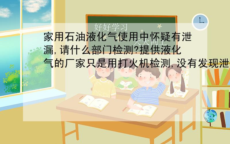 家用石油液化气使用中怀疑有泄漏,请什么部门检测?提供液化气的厂家只是用打火机检测,没有发现泄漏,可是液化气周围总是有一股气体的味道,让我很担忧!