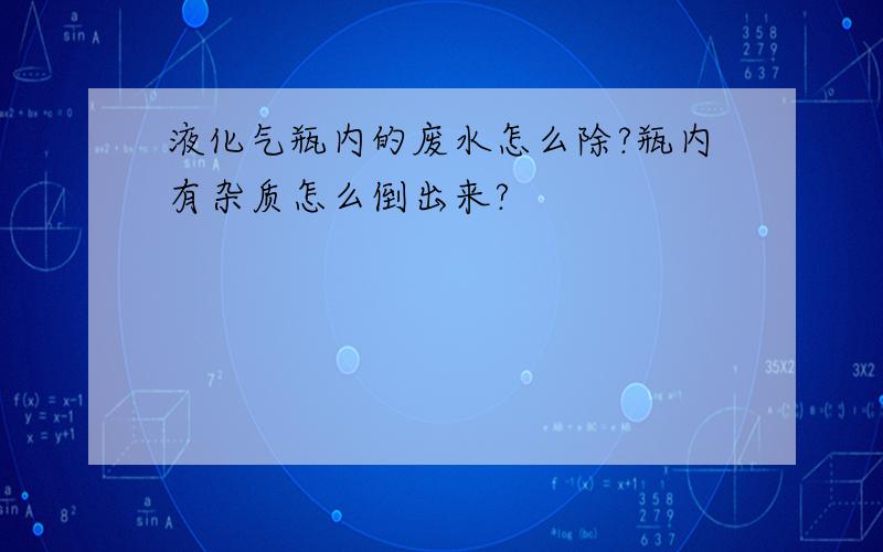 液化气瓶内的废水怎么除?瓶内有杂质怎么倒出来?