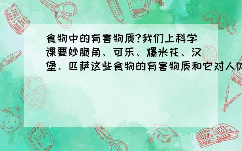 食物中的有害物质?我们上科学课要妙脆角、可乐、爆米花、汉堡、匹萨这些食物的有害物质和它对人体的危害以及证据来源!拜托!