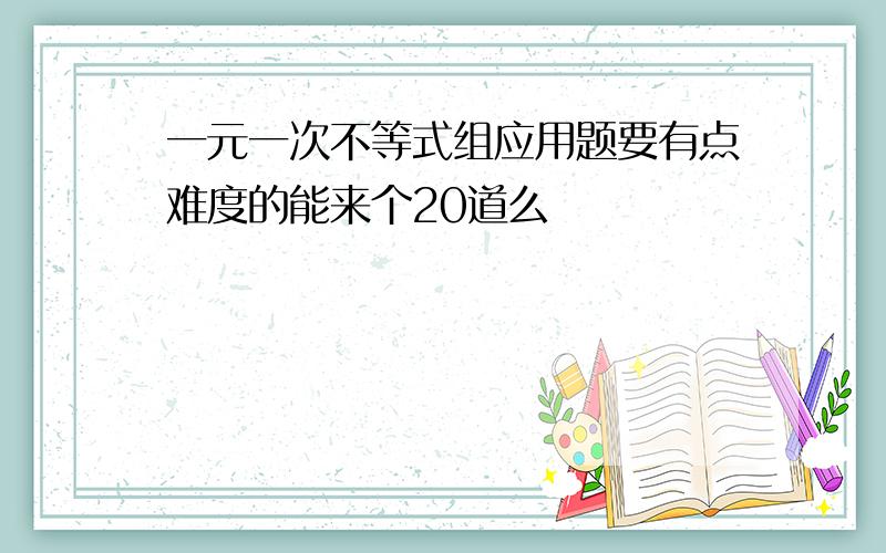 一元一次不等式组应用题要有点难度的能来个20道么