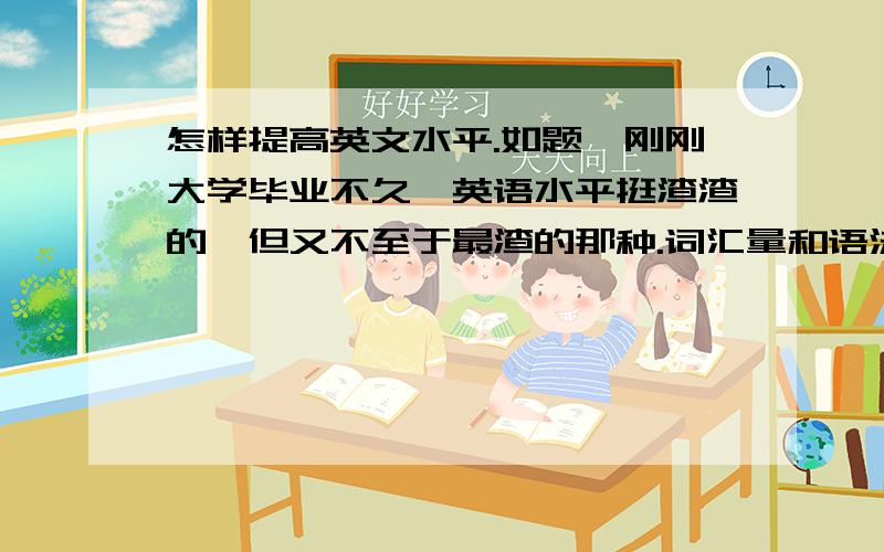 怎样提高英文水平.如题,刚刚大学毕业不久,英语水平挺渣渣的,但又不至于最渣的那种.词汇量和语法掌握的不好,想要提升水平,各位有什么建议?个人感觉有些录音带听起来很折磨人,因为之前