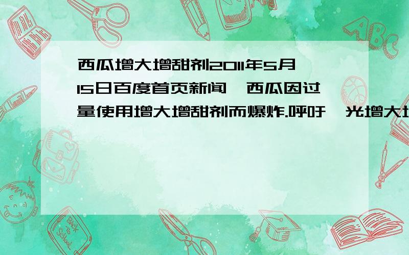 西瓜增大增甜剂2011年5月15日百度首页新闻,西瓜因过量使用增大增甜剂而爆炸.呼吁曝光增大增甜剂成份,因为人吃西瓜都是生吃的,也就是人直接吸收了西瓜里面的成分,人吃过之后会不会肚子