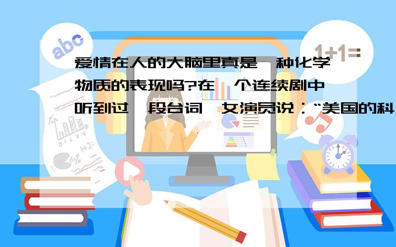 爱情在人的大脑里真是一种化学物质的表现吗?在一个连续剧中听到过一段台词,女演员说：“美国的科研表明,爱情是由大脑中的化学物质巴胺、苯乙胺和催产素组成的,男女相爱是因为这几种