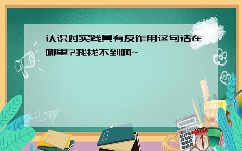 认识对实践具有反作用这句话在哪里?我找不到啊~