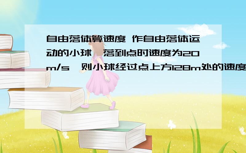 自由落体算速度 作自由落体运动的小球,落到点时速度为20m/s,则小球经过点上方128m处的速度大小为 ,经过点下方25m处速度大小为?比较粗心写错了 那里是12.8m