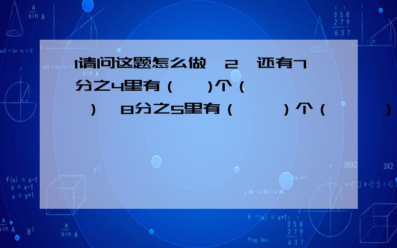 1请问这题怎么做,2、还有7分之4里有（   )个（   ）,8分之5里有（    ）个（     ）.