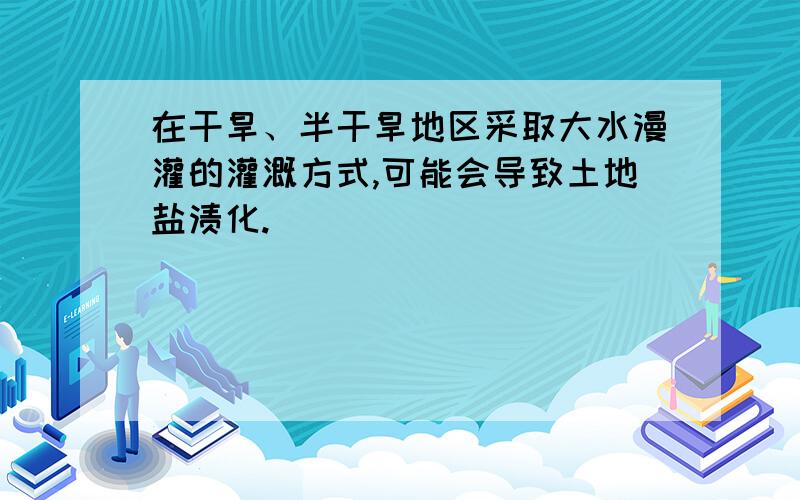 在干旱、半干旱地区采取大水漫灌的灌溉方式,可能会导致土地盐渍化.