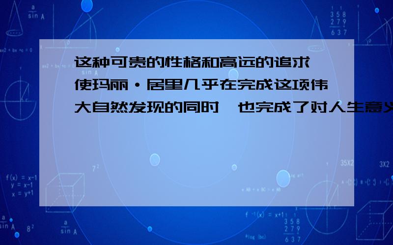 这种可贵的性格和高远的追求,使玛丽·居里几乎在完成这项伟大自然发现的同时,也完成了对人生意义的发现.