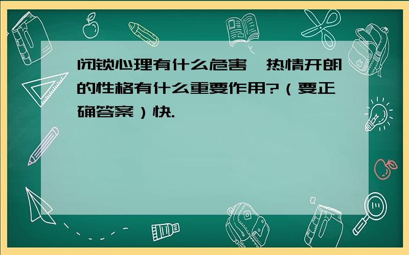 闭锁心理有什么危害,热情开朗的性格有什么重要作用?（要正确答案）快.