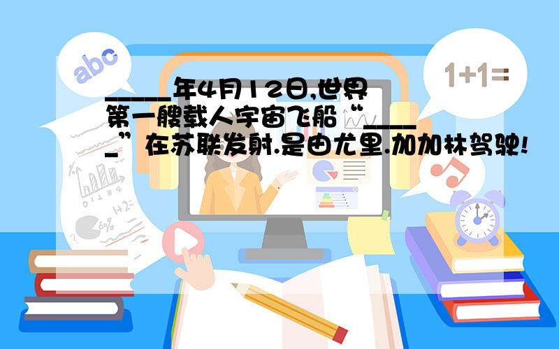 _____年4月12日,世界第一艘载人宇宙飞船“_____”在苏联发射.是由尤里.加加林驾驶!