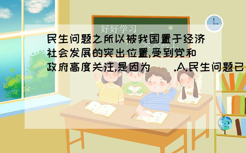 民生问题之所以被我国置于经济社会发展的突出位置,受到党和政府高度关注,是因为（）.A.民生问题已成为我国一切工作的中心 B.民生问题解决了,一切问题就迎刃而解 C.世界各国都高度重视