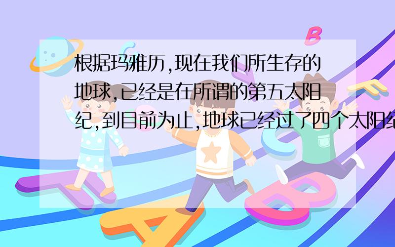 根据玛雅历,现在我们所生存的地球,已经是在所谓的第五太阳纪,到目前为止,地球已经过了四个太阳纪,