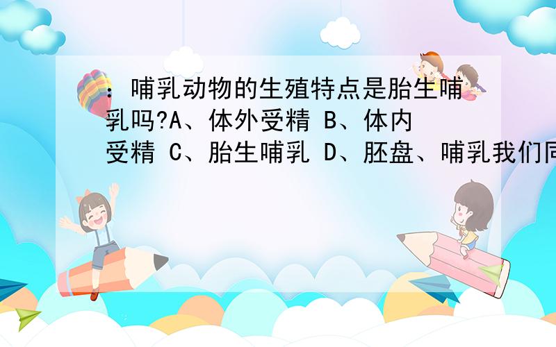 ：哺乳动物的生殖特点是胎生哺乳吗?A、体外受精 B、体内受精 C、胎生哺乳 D、胚盘、哺乳我们同学说鸭嘴兽这类哺乳动物的生殖特点是卵生的,应该是B,如果B不对,就没有其它的了,到底选哪