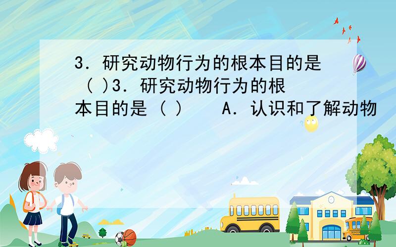 3．研究动物行为的根本目的是 ( )3．研究动物行为的根本目的是 ( )　　A．认识和了解动物　　　　　　　　B．掌握动物行为变化的规律　　C．保护动物的多样性,利用有益动物,控制和防除