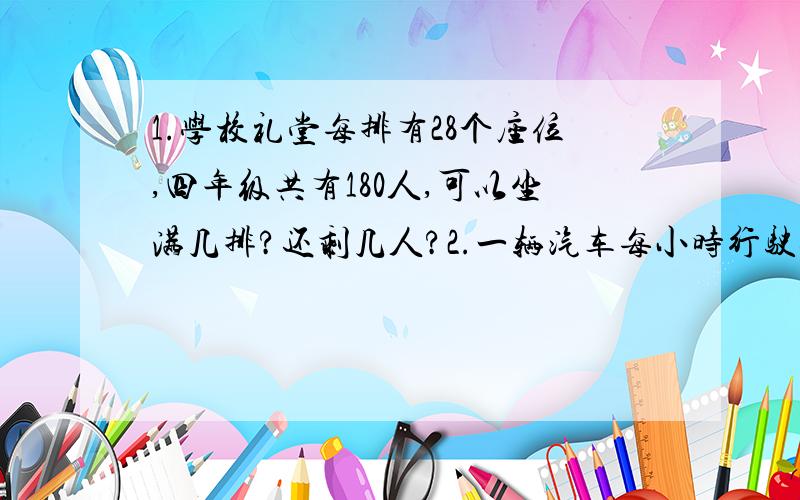 1.学校礼堂每排有28个座位,四年级共有180人,可以坐满几排?还剩几人?2.一辆汽车每小时行驶80千米,一列特快列车的速度是这辆汽车的2倍.而磁悬浮列车每小时行驶的路程比这列特快列车的3倍还