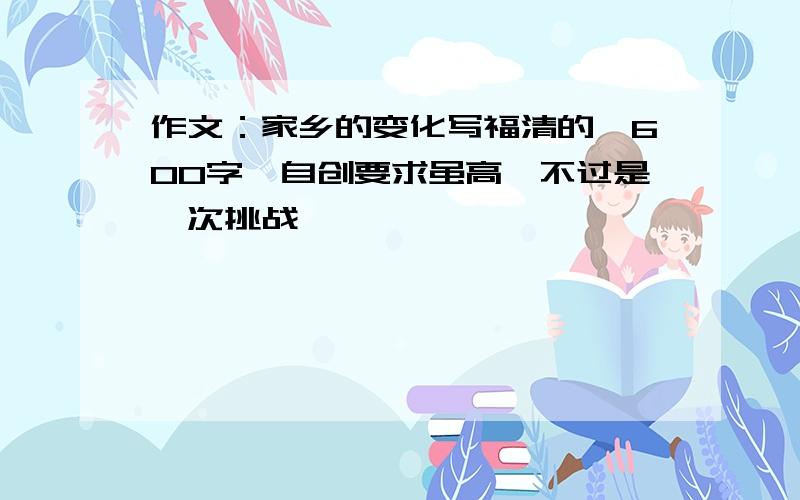 作文：家乡的变化写福清的,600字,自创要求虽高,不过是一次挑战,