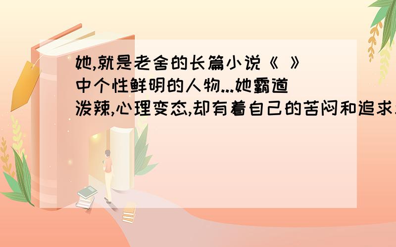 她,就是老舍的长篇小说《 》中个性鲜明的人物...她霸道泼辣,心理变态,却有着自己的苦闷和追求幸福的愿望；她敢作敢为,甚至不惜与有钱的老爸决裂；她可鄙而又可怜的命运让人感叹不已.