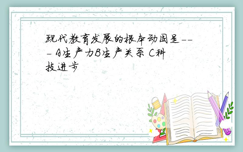 现代教育发展的根本动因是--- A生产力B生产关系 C科技进步