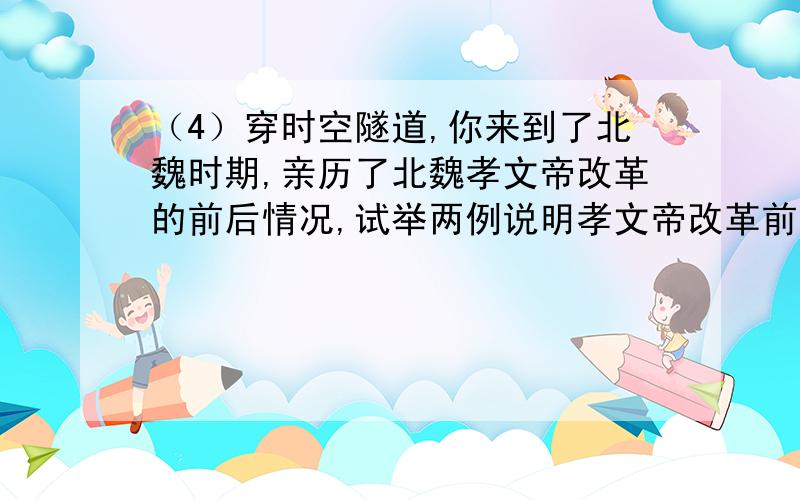 （4）穿时空隧道,你来到了北魏时期,亲历了北魏孝文帝改革的前后情况,试举两例说明孝文帝改革前后北魏的穿时空隧道,你来到了北魏时期,亲历了北魏孝文帝改革的前后情况,试举两例说明孝