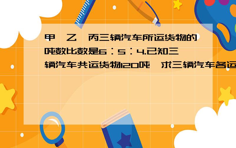 甲、乙、丙三辆汽车所运货物的吨数比数是6：5：4.已知三辆汽车共运货物120吨,求三辆汽车各运货物多少吨