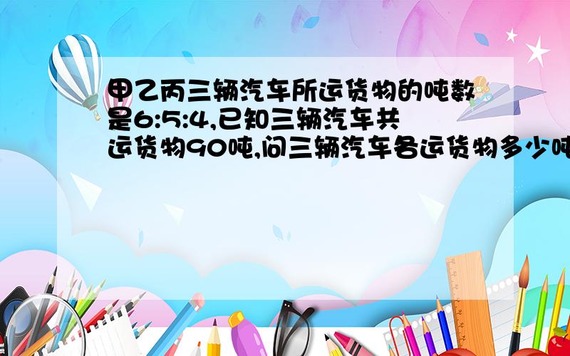 甲乙丙三辆汽车所运货物的吨数是6:5:4,已知三辆汽车共运货物90吨,问三辆汽车各运货物多少吨?