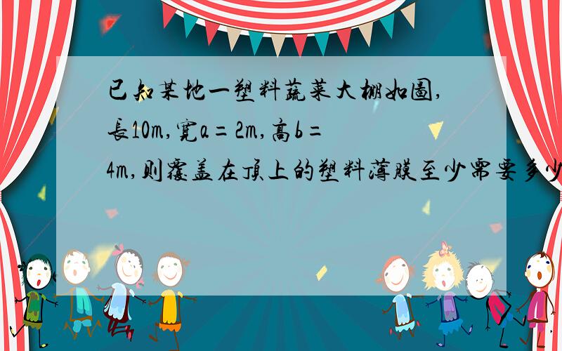 已知某地一塑料蔬菜大棚如图,长10m,宽a=2m,高b=4m,则覆盖在顶上的塑料薄膜至少需要多少平方米要过程·············速度求无图,知此题的感谢万分,好的再加!