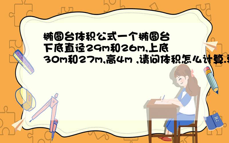 椭圆台体积公式一个椭圆台  下底直径29m和26m,上底30m和27m,高4m ,请问体积怎么计算.要计算过程的.一楼这个答案我看过了。  计算过程！！！