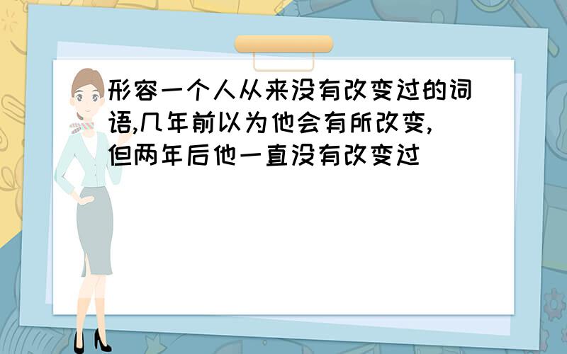 形容一个人从来没有改变过的词语,几年前以为他会有所改变,但两年后他一直没有改变过