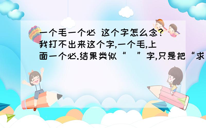 一个毛一个必 这个字怎么念?我打不出来这个字,一个毛,上面一个必.结果类似“毬”字,只是把“求”换成了“必”.我在《红楼梦》里读到的.不是上下结构哦,是半包围结构.第56回,赵姨娘骂春