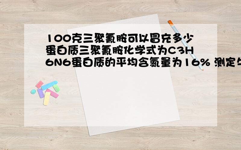 100克三聚氰胺可以冒充多少蛋白质三聚氰胺化学式为C3H6N6蛋白质的平均含氮量为16% 测定牛奶蛋白质含量时 其实测定的是氮元素的含量 在推出蛋白质的含量 如果掺入牛奶中就可以冒充蛋白质