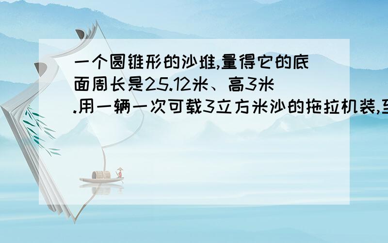 一个圆锥形的沙堆,量得它的底面周长是25.12米、高3米.用一辆一次可载3立方米沙的拖拉机装,至少装几车?以下包装的尺寸大约是12×6×15（单位：厘米）,它的规格容量是1升.你认为它符合这个