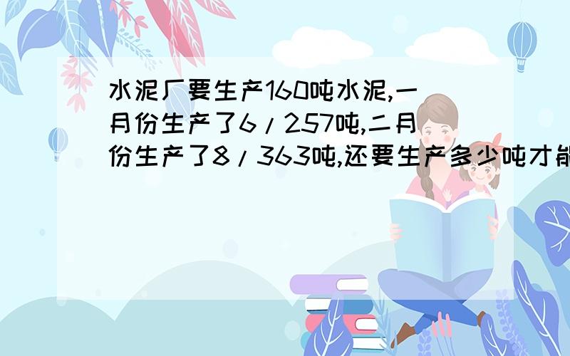 水泥厂要生产160吨水泥,一月份生产了6/257吨,二月份生产了8/363吨,还要生产多少吨才能完成任务?