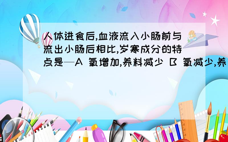 人体进食后,血液流入小肠前与流出小肠后相比,岁寒成分的特点是—A 氧增加,养料减少 B 氧减少,养料增加