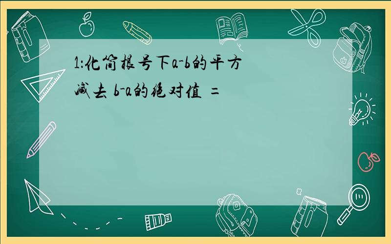 1：化简根号下a-b的平方 减去 b-a的绝对值 =