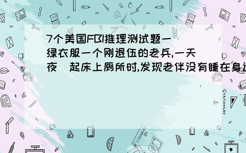 7个美国FBI推理测试题一 绿衣服一个刚退伍的老兵,一天夜裏起床上厕所时,发现老伴没有睡在身边,枕头掉在木头地板上,然后很疑惑的他走进厕所发现了马桶上有一件很小的绿色衣服,当场就被