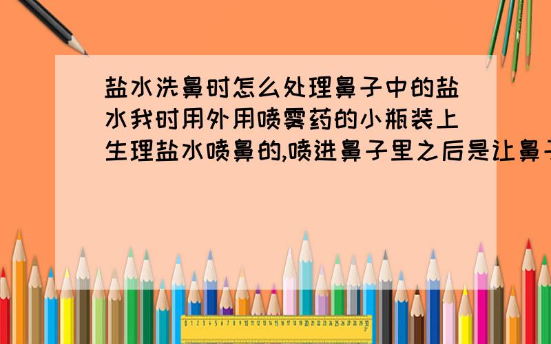 盐水洗鼻时怎么处理鼻子中的盐水我时用外用喷雾药的小瓶装上生理盐水喷鼻的,喷进鼻子里之后是让鼻子中的盐水再从鼻子里流出来,还是让它淌进嗓子里,还是让它留在鼻子里?