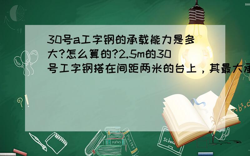 30号a工字钢的承载能力是多大?怎么算的?2.5m的30号工字钢搭在间距两米的台上，其最大承载能力是多少？具体推算公式是？急！！！谢谢帮忙……