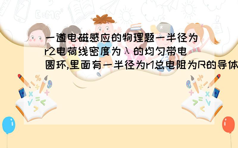 一道电磁感应的物理题一半径为r2电荷线密度为λ的均匀带电圆环,里面有一半径为r1总电阻为R的导体环,两环共面同心(r2>>r1),当大环以变角速度ω=ω(t)绕垂直于环面的中心轴旋转时,求小环中的