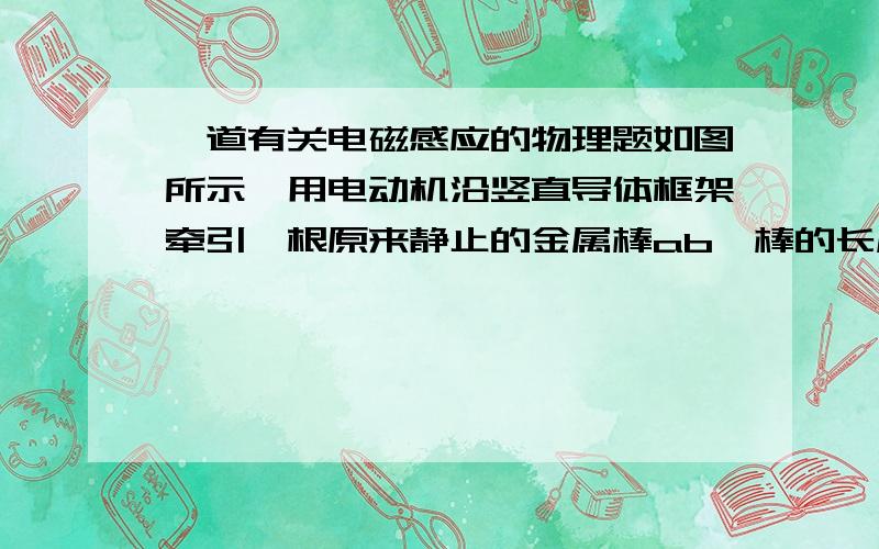 一道有关电磁感应的物理题如图所示,用电动机沿竖直导体框架牵引一根原来静止的金属棒ab,棒的长度L=1m,质量m=0.1kg,电阻R=1Ω,导体框架处在水平的匀强磁场中,磁感应强度B=1T,棒ab与框架接触良