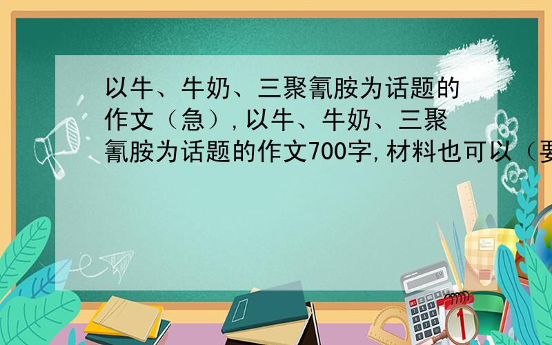 以牛、牛奶、三聚氰胺为话题的作文（急）,以牛、牛奶、三聚氰胺为话题的作文700字,材料也可以（要整理好的）最好能信息发给我,