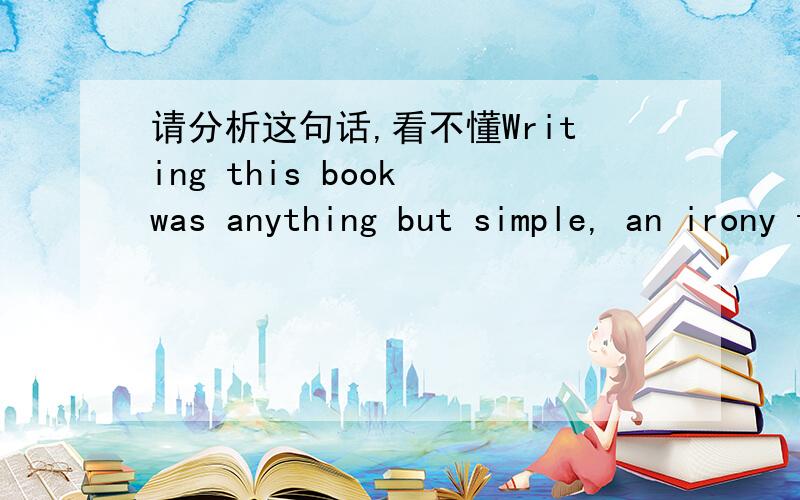 请分析这句话,看不懂Writing this book was anything but simple, an irony that has not    been lost on me.