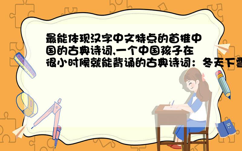 最能体现汉字中文特点的首推中国的古典诗词,一个中国孩子在很小时候就能背诵的古典诗词：冬天下雪时吟“_________________,___________________”思念家乡时吟“_________________,___________________”