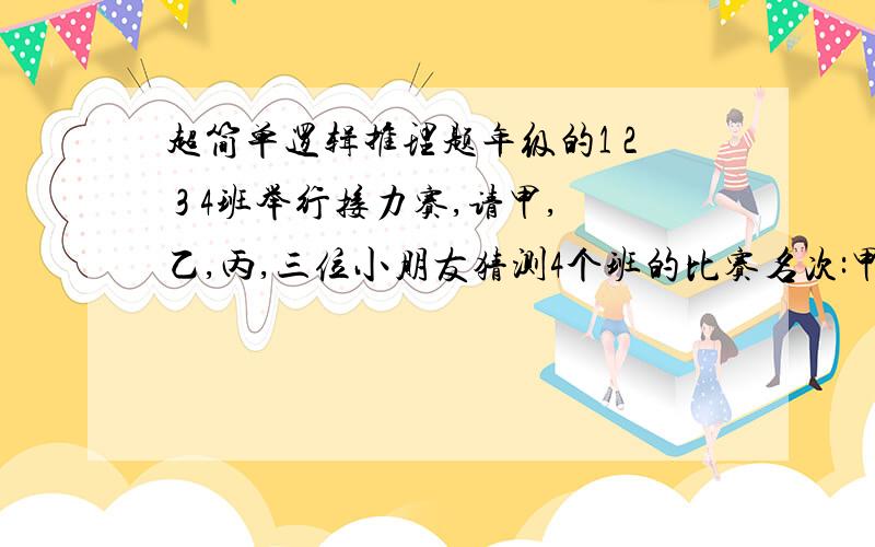 超简单逻辑推理题年级的1 2 3 4班举行接力赛,请甲,乙,丙,三位小朋友猜测4个班的比赛名次:甲说:我看1班只能的第三,3班是冠军.乙说:3班只能得第二,至于第三,我看是2班 丙说:4班第二,1班第一