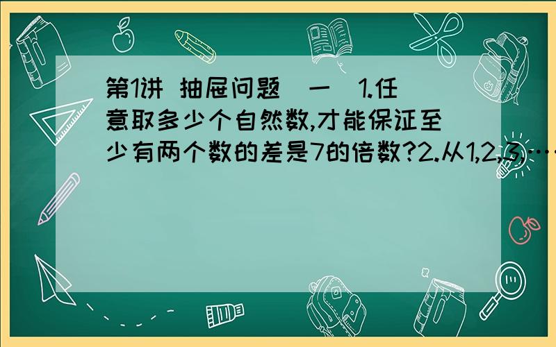 第1讲 抽屉问题（一）1.任意取多少个自然数,才能保证至少有两个数的差是7的倍数?2.从1,2,3,……,12这12个数中,任意取出7个数,其中差等于6的数至少有多少对?3.学校买来历史、文艺、科普三种